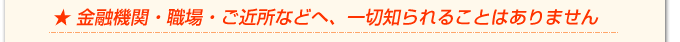金融機関・職場・ご近所などへ、一切知られることはありません