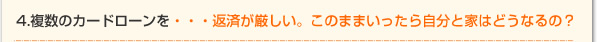 4.複数のカードローンを・・・返済が厳しい。このままいったら自分と家はどうなるの？
