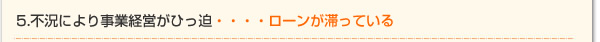 5.不況により事業経営がひっ迫・・・・ローンが滞っている