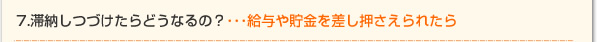 7.滞納しつづけたらどうなるの？・・・給与や貯金を差し押さえられたら