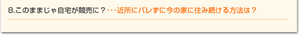 8.このままじゃ自宅が競売に？・・・近所にバレずに今の家に住み続ける方法は？